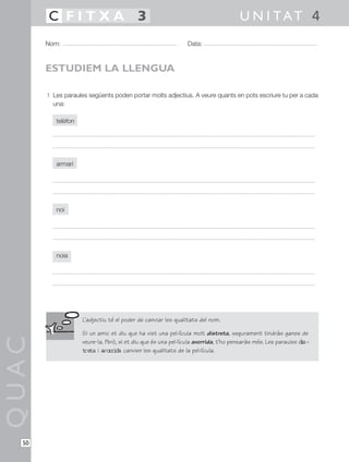 1 Les paraules següents poden portar molts adjectius. A veure quants en pots escriure tu per a cada
una:
telèfon
armari
noi
noia
QUAC
Nom: Data:
U N I TAT 4C F I T X A 3
50
ESTUDIEM LA LLENGUA
L’adjectiu té el poder de canviar les qualitats del nom.
Si un amic et diu que ha vist una pel·lícula molt distreta, segurament tindràs ganes de
veure-la. Però, si et diu que és una pel·lícula avorrida, t’ho pensaràs més. Les paraules dis-
treta i avorrida canvien les qualitats de la pel·lícula.
 
