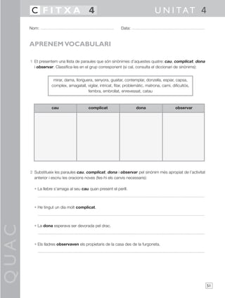 QUAC
51
1 Et presentem una llista de paraules que són sinònimes d’aquestes quatre: cau, complicat, dona
i observar. Classifica-les en el grup corresponent (si cal, consulta el diccionari de sinònims):
2 Substitueix les paraules cau, complicat, dona i observar pel sinònim més apropiat de l’activitat
anterior i escriu les oracions noves (fes-hi els canvis necessaris):
• La llebre s’amaga al seu cau quan present el perill.
• He tingut un dia molt complicat.
• La dona esperava ser devorada pel drac.
• Els lladres observaven els propietaris de la casa des de la furgoneta.
Nom: Data:
U N I TAT 4C F I T X A 4
APRENEM VOCABULARI
cau complicat dona observar
mirar, dama, lloriguera, senyora, guaitar, contemplar, donzella, espiar, capsa,
complex, amagatall, vigilar, intricat, fitar, problemàtic, matrona, camí, dificultós,
fembra, embrollat, enrevessat, catau
 