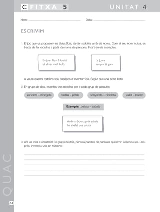 1 El joc que us proposem es titula El joc de fer rodolins amb els noms. Com el seu nom indica, es
tracta de fer rodolins a partir de noms de persona. Fixa’t en els exemples:
A veure quants rodolins sou capaços d’inventar-vos. Segur que una bona llista!
2 En grups de dos, inventeu-vos rodolins per a cada grup de paraules:
Exemple: patata – sabata
3 Ara us toca a vosaltres! En grups de dos, penseu parelles de paraules que rimin i escriviu-les. Des-
prés, inventeu-vos-en rodolins:
QUAC
Nom: Data:
U N I TAT 4C F I T X A 5
52
ESCRIVIM
xancleta – mongeta faldilla – patilla senyoreta – bicicleta vailet – barret
En Joan Pons Morató
té el nas molt bufó.
La Joana
sempre té gana.
Amb un bon cop de sabata
he aixafat una patata.
 