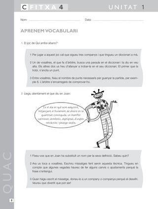 QUAC
Nom: Data:
U N I TAT 1C F I T X A 4
8
APRENEM VOCABULARI
1 El joc de Qui arriba abans?
1 Per jugar a aquest joc cal que sigueu tres companys i que tingueu un diccionari a mà.
2 Un de vosaltres, el que fa d’àrbitre, busca una paraula en el diccionari i la diu en veu
alta. Els altres dos us heu d’afanyar a trobar-la en el seu diccionari. El primer que la
trobi, s’anota un punt.
3 Entre vosaltres, fixeu el nombre de punts necessaris per guanyar la partida, per exem-
ple 8. L’àrbitre s’encarregarà de comprovar-ho.
2 Llegiu atentament el que diu en Joan:
1 Fixeu-vos que en Joan ha substituït un nom per la seva definició. Sabeu quin?
2 Ara us toca a vosaltres. Escriviu missatges fent servir aquesta tècnica. Tingueu en
compte que algunes vegades haureu de fer alguns canvis o ajustaments perquè la
frase s’entengui.
3 Quan hàgiu escrit el missatge, doneu-lo a un company o companya perquè el desxifri.
Veureu que divertit que pot ser!
En el dia en què som adquiriré,
mitjançant el lliurament de diners en la
quantitat convinguda, un mamífer
carnisser, domèstic, digitígrad, d’ungles
retràctils i pelatge sedós.
 