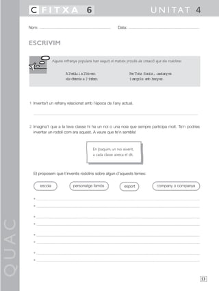 QUAC
53
1 Inventa’t un refrany relacionat amb l’època de l’any actual.
2 Imagina’t que a la teva classe hi ha un noi o una noia que sempre participa molt. Te’n podries
inventar un rodolí com ara aquest. A veure que te’n sembla!
Et proposem que t’inventis rodolins sobre algun d’aquests temes:
•
•
•
•
•
•
•
•
Nom: Data:
U N I TAT 4C F I T X A 6
ESCRIVIM
Alguns refranys populars han seguit el mateix procés de creació que els rodolins:
escola personatge famós esport company o companya
En Joaquim, un noi eixerit,
a cada classe aixeca el dit.
Al’estiuial’hivern
elsdimonisal’infern.
PerTots Sants, castanyes
icargols amb banyes.
 