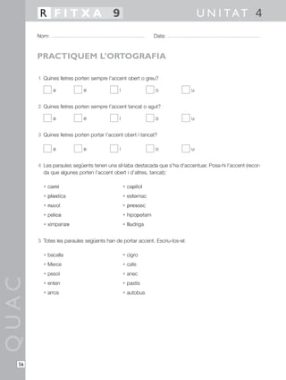 1 Quines lletres porten sempre l’accent obert o greu?
a e i o u
2 Quines lletres porten sempre l’accent tancat o agut?
a e i o u
3 Quines lletres porten portar l’accent obert i tancat?
a e i o u
4 Les paraules següents tenen una síl·laba destacada que s’ha d’accentuar. Posa-hi l’accent (recor-
da que algunes porten l’accent obert i d’altres, tancat):
• cami • capitol
• plastica • estomac
• nuvol • pressec
• pelica • hipopotam
• ximpanze • lludriga
5 Totes les paraules següents han de portar accent. Escriu-los-el:
• bacalla • cigro
• Merce • cafe
• pesol • anec
• enten • pastis
• arros • autobus
QUAC
Nom: Data:
U N I TAT 4R F I T X A 9
56
PRACTIQUEM L’ORTOGRAFIA
 