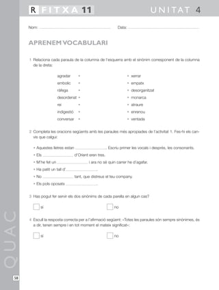 1 Relaciona cada paraula de la columna de l’esquerra amb el sinònim corresponent de la columna
de la dreta:
agradar • • xerrar
embolic • • empatx
ràfega • • desorganitzat
desordenat • • monarca
rei • • atraure
indigestió • • enrenou
conversar • • ventada
2 Completa les oracions següents amb les paraules més apropiades de l’activitat 1. Fes-hi els can-
vis que calgui:
• Aquestes lletres estan . Escriu primer les vocals i després, les consonants.
• Els d’Orient eren tres.
• M’he fet un i ara no sé quin carrer he d’agafar.
• Ha patit un tall d’ .
• No tant, que distreus el teu company.
• Els pols oposats .
3 Has pogut fer servir els dos sinònims de cada parella en algun cas?
sí no
4 Escull la resposta correcta per a l’afirmació següent: «Totes les paraules són sempre sinònimes, és
a dir, tenen sempre i en tot moment el mateix significat»:
sí no
QUAC
Nom: Data:
U N I TAT 4R F I T X A 11
58
APRENEM VOCABULARI
 