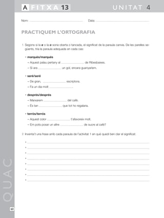 1 Segons si la e o la o sona oberta o tancada, el significat de la paraula canvia. De les parelles se-
güents, tria la paraula adequada en cada cas:
• marquès/marqués
– Aquest palau pertany al de Ribesbaixes.
– Si ara un gol, encara guanyaríem.
• serè/seré
– De gran, escriptora.
– Fa un dia molt .
• desprès/després
– Marxarem del cafè.
– És tan que tot ho regalaria.
• terròs/terrós
– Aquest color t’afavoreix molt.
– Em pots posar un altre de sucre al cafè?
2 Inventa’t una frase amb cada paraula de l’activitat 1 en què quedi ben clar el significat:
•
•
•
•
•
•
•
•
QUAC
Nom: Data:
U N I TAT 4A F I T X A 13
60
PRACTIQUEM L’ORTOGRAFIA
 
