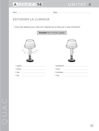 QUAC
61
1 Escriu dos adjectius per a cada nom i després fes un dibuix per a cada combinació:
Exemple: llum © encès, apagat
• capsa: • pantalons:
• cotxe: • cara:
• nas: • carretera:
• full: • mar:
Nom: Data:
U N I TAT 4A F I T X A 14
ESTUDIEM LA LLENGUA
 