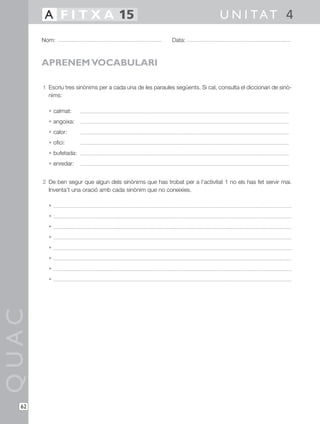 1 Escriu tres sinònims per a cada una de les paraules següents. Si cal, consulta el diccionari de sinò-
nims:
• calmat:
• angoixa:
• calor:
• ofici:
• bufetada:
• enredar:
2 De ben segur que algun dels sinònims que has trobat per a l’activitat 1 no els has fet servir mai.
Inventa’t una oració amb cada sinònim que no coneixies.
•
•
•
•
•
•
•
•
QUAC
Nom: Data:
U N I TAT 4A F I T X A 15
62
APRENEM VOCABULARI
 