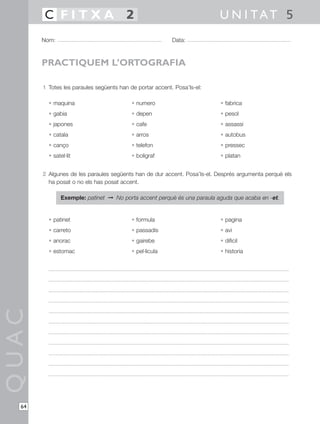 1 Totes les paraules següents han de portar accent. Posa’ls-el:
• maquina • numero • fabrica
• gabia • depen • pesol
• japones • cafe • assassi
• catala • arros • autobus
• canço • telefon • pressec
• satel·lit • boligraf • platan
2 Algunes de les paraules següents han de dur accent. Posa’ls-el. Després argumenta perquè els
ha posat o no els has posat accent.
Exemple: patinet © No porta accent perquè és una paraula aguda que acaba en -et.
• patinet • formula • pagina
• carreto • passadis • avi
• anorac • gairebe • dificil
• estomac • pel·licula • historia
QUAC
Nom: Data:
U N I TAT 5C F I T X A 2
64
PRACTIQUEM L’ORTOGRAFIA
 