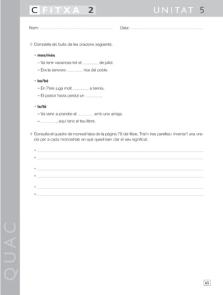 QUAC
65
3 Completa els buits de les oracions següents:
• mes/més
– Va tenir vacances tot el de juliol.
– Era la senyora rica del poble.
• be/bé
– En Pere juga molt a tennis.
– El pastor havia perdut un .
• te/té
– Va venir a prendre el amb una amiga.
– , aquí tens el teu llibre.
4 Consulta el quadre de monosíl·labs de la pàgina 76 del llibre. Tria’n tres parelles i inventa’t una ora-
ció per a cada monosíl·lab en què quedi ben clar el seu significat.
•
•
•
•
•
•
Nom: Data:
U N I TAT 5C F I T X A 2
 