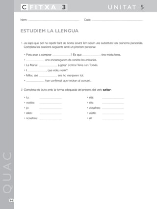 1 Ja saps que per no repetir tant els noms sovint fem servir uns substituts: els pronoms personals.
Completa les oracions següents amb un pronom personal:
• Pots anar a comprar ? És que tinc molta feina.
• ens encarregarem de vendre les entrades.
• La Maria i jugaran contra l’Aina i en Tomàs.
• I , que voleu venir?
• Millor, així ens ho menjarem tot.
• han confirmat que vindran al concert.
2 Completa els buits amb la forma adequada del present del verb saltar:
• tu: • ella:
• vostès: • ells:
• jo: • vosaltres:
• elles: • vostè:
• nosaltres: • ell:
QUAC
Nom: Data:
U N I TAT 5C F I T X A 3
66
ESTUDIEM LA LLENGUA
 