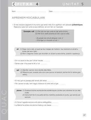 QUAC
67
1 En les oracions següents hi ha noms que tenen més d’un significat: són paraules polisèmiques.
Relaciona cada nom amb la seva definició, tal com fem en l’exemple:
Exemple: coll (1) Part del cos que uneix el cap amb el tronc.
(2) Part d’un vestit pròxima al coll o que el volta.
• Els jerseis de coll alt abriguen molt. 2
• S’ha lligat un mocador al coll. 1
• Em va caure la clau per l’ull de l’escala.
• Sense voler s’ha posat el dit a l’ull.
• El meu gat es passeja pels terrats del veïnat.
• Per canviar la roda, hem hagut d’aixecar el cotxe amb el gat.
• A l’Anna li agrada escriure amb ploma estilogràfica.
• La Mercè ha portat una ploma d’estruç a la classe.
Nom: Data:
U N I TAT 5C F I T X A 4
APRENEM VOCABULARI
ull (1) Òrgan de la visió, el qual rep les imatges de l’exterior i les transmet al cervell a
través del nervi òptic.
(2) Nom d’algunes coses que recorden un ull per la seva forma, posició o aparença.
gat (1) Mamífer carnívor de la família dels fèlids.
(2) Màquina que, posada sota una cosa que es vol aixecar, permet fer-ho sense gran
esforç.
ploma (1) Qualsevol de les excrescències epidèrmiques còrnies que cobreixen el cos dels
ocells.
(2) Instrument fet d’una petita làmina metàl·lica acabada en punta, que serveix per
escriure.
 
