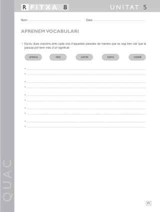 QUAC
71
1 Escriu dues oracions amb cada una d’aquestes paraules de manera que es vegi ben clar que la
paraula pot tenir més d’un significat:
•
•
•
•
•
•
•
•
•
•
Nom: Data:
U N I TAT 5R F I T X A 8
APRENEM VOCABULARI
antena disc cercle barra castell
 