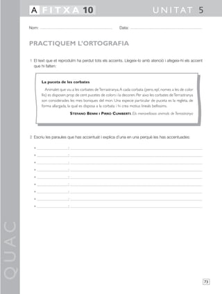 QUAC
73
1 El text que et reproduïm ha perdut tots els accents. Llegeix-lo amb atenció i afegeix-hi els accent
que hi falten:
2 Escriu les paraules que has accentuat i explica d’una en una perquè les has accentuades:
• :
• :
• :
• :
• :
• :
• :
• :
• :
Nom: Data:
U N I TAT 5A F I T X A 10
PRACTIQUEM L’ORTOGRAFIA
La puceta de les corbates
Animalet que viu a les corbates deTerrastranya.A cada corbata (pero, ep!, nomes a les de color
llis) es disposen prop de cent pucetes de colors i la decoren. Per aixo les corbates deTerrastranya
son considerades les mes boniques del mon. Una especie particular de puceta es la regleta, de
forma allargada, la qual es disposa a la corbata i hi crea motius lineals bellissims.
STEFANO BENNI I PIRRO CUNIBERTI, Els meravellosos animals de Terrastranya
 