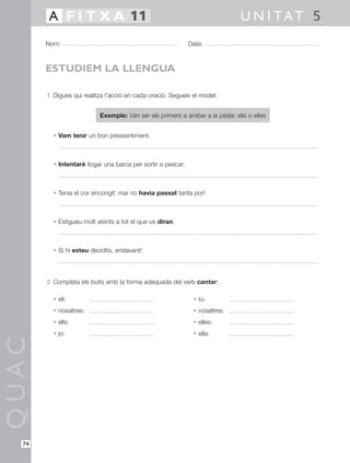 1 Digues qui realitza l’acció en cada oració. Segueix el model:
Exemple: Van ser els primers a arribar a la platja: ells o elles
• Vam tenir un bon pressentiment.
• Intentaré llogar una barca per sortir a pescar.
• Tenia el cor encongit: mai no havia passat tanta por!
• Estigueu molt atents a tot el que us diran.
• Si hi esteu decidits, endavant!
2 Completa els buits amb la forma adequada del verb cantar:
• ell: • tu:
• nosaltres: • vosaltres:
• ells: • elles:
• jo: • ella:
QUAC
Nom: Data:
U N I TAT 5A F I T X A 11
74
ESTUDIEM LA LLENGUA
 