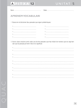QUAC
75
1 Busca en el diccionari deu paraules que siguin polisèmiques:
• •
• •
• •
• •
• •
2 Escriu dues oracions amb cada una de les paraules que has trobat de manera que es vegi ben
clar que la paraula pot tenir més d’un significat:
•
•
•
•
•
•
•
•
•
•
Nom: Data:
U N I TAT 5A F I T X A 12
APRENEM VOCABULARI
 