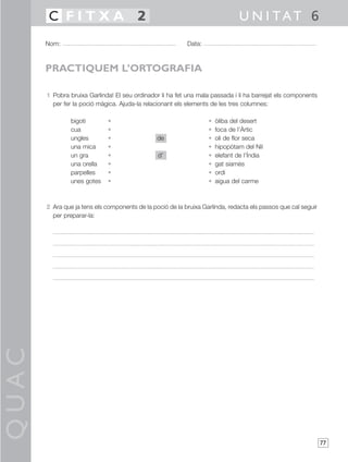 QUAC
77
1 Pobra bruixa Garlinda! El seu ordinador li ha fet una mala passada i li ha barrejat els components
per fer la poció màgica. Ajuda-la relacionant els elements de les tres columnes:
bigoti • • òliba del desert
cua • • foca de l’Àrtic
ungles • de • oli de flor seca
una mica • • hipopòtam del Nil
un gra • d’ • elefant de l’Índia
una orella • • gat siamès
parpelles • • ordi
unes gotes • • aigua del carme
2 Ara que ja tens els components de la poció de la bruixa Garlinda, redacta els passos que cal seguir
per preparar-la:
Nom: Data:
U N I TAT 6C F I T X A 2
PRACTIQUEM L’ORTOGRAFIA
 