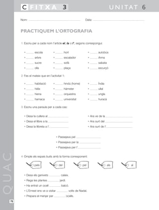 1 Escriu per a cada nom l’article el, la o l’, segons correspongui:
• escola • hort • autobús
• arbre • escalador • Anna
• sucre • sofà • sabata
• olla • plaça • escurçó
2 Fes el mateix que en l’activitat 1:
• habitació • hindú (home) • Índia
• hèlix • hàmster • ullal
• hiena • orquestra • ungla
• hamaca • universitat • huracà
3 Escriu una paraula per a cada cas:
• Desa la cullera al • Ara ve de la
• Desa el llibre a la • Ara surt del
• Desa la llibreta a l’ • Ara surt de l’
• Passejava pel
• Passejava per la
• Passejava per l’
4 Omple els espais buits amb la forma corresponent:
• Desa els ganivets calaix.
• Rega les plantes jardí.
• Ha entrat un ocell balcó.
• L’Ernest ens ve a visitar volts de Nadal.
• Prepara el menjar per ocells.
QUAC
Nom: Data:
U N I TAT 6C F I T X A 3
78
PRACTIQUEM L’ORTOGRAFIA
pels del pel als al
 