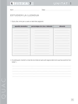 QUAC
11
1 Escriu deu noms per a cada un dels títols següents:
2 A continuació, inventa’t un text de cinc línies en què surtin alguns dels noms que has escrit en l’ac-
tivitat 1.
Nom: Data:
U N I TAT 1R F I T X A 7
ESTUDIEM LA LLENGUA
aparells domèstics personatges de cine o televisió aliments
 
