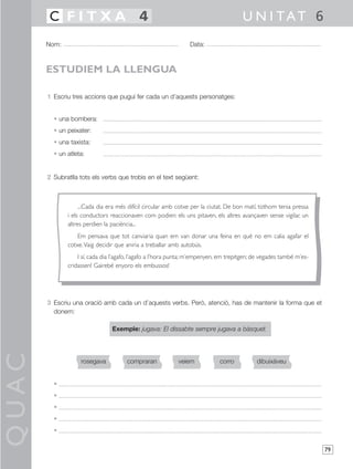 QUAC
79
1 Escriu tres accions que pugui fer cada un d’aquests personatges:
• una bombera:
• un peixater:
• una taxista:
• un atleta:
2 Subratlla tots els verbs que trobis en el text següent:
3 Escriu una oració amb cada un d’aquests verbs. Però, atenció, has de mantenir la forma que et
donem:
Exemple: jugava: El dissabte sempre jugava a bàsquet.
•
•
•
•
•
Nom: Data:
U N I TAT 6C F I T X A 4
ESTUDIEM LA LLENGUA
rosegava compraran dibuixàveuveiem corro
...Cada dia era més difícil circular amb cotxe per la ciutat. De bon matí, tothom tenia pressa
i els conductors reaccionaven com podien: els uns pitaven, els altres avançaven sense vigilar, un
altres perdien la paciència...
Em pensava que tot canviaria quan em van donar una feina en què no em calia agafar el
cotxe.Vaig decidir que aniria a treballar amb autobús.
I sí, cada dia l’agafo, l’agafo a l’hora punta; m’empenyen, em trepitgen; de vegades també m’es-
cridassen! Gairebé enyoro els embussos!
 