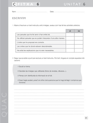 QUAC
81
1 Abans d’escriure un text instructiu amb imatges, avalua com has fet les activitats anteriors.
2 Segur que ja estàs a punt per escriure un text instructiu. Per tant, tingues en compte aquestes indi-
cacions:
1 Escull un tema.
2 Decideix les imatges que utilitzaràs (fotos de revistes, dibuixos...).
3 Pensa com distribuiràs la informació en el full.
4 Quan hagis acabat, posa’t en el lloc de la persona que ho hagi de llegir i comprova que
funciona.
Nom: Data:
U N I TAT 6C F I T X A 6
ESCRIVIM
Les paraules que he fet servir s’han entès bé.
He utilitzat paraules que es podien interpretar d’una altra manera.
L’ordre que he proposat era correcte.
Les ordres que he donat estaven desordenades.
He evitat les explicacions que no eren necessàries.
nosí
 