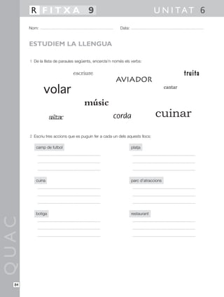 1 De la llista de paraules següents, encercla’n només els verbs:
2 Escriu tres accions que es puguin fer a cada un dels aquests llocs:
camp de futbol
cuina
botiga
QUAC
Nom: Data:
U N I TAT 6R F I T X A 9
84
ESTUDIEM LA LLENGUA
volar
músic
aviador
cantar
cordasaltar
truita
cuinar
escriure
platja
parc d’atraccions
restaurant
 