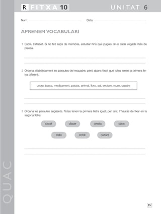QUAC
85
1 Escriu l’alfabet. Si no te’l saps de memòria, estudia’l fins que puguis dir-lo cada vegada més de
pressa.
2 Ordena alfabèticament les paraules del requadre, però abans fixa’t que totes tenen la primera lle-
tra diferent:
3 Ordena les paraules següents. Totes tenen la primera lletra igual; per tant, t’hauràs de fixar en la
segona lletra:
Nom: Data:
U N I TAT 6R F I T X A 10
APRENEM VOCABULARI
cotxe, barca, medicament, patata, animal, lloro, sal, enciam, roure, quadre
ciutat clauer cresta cava
cella conill cultura
 