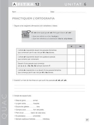 QUAC
87
1 Digues si les següents afirmacions són vertaderes o falses:
2 Inventa’t un text de tres línies en què surtin les paraules el, els, al i als.
3 Omple els espais buits:
• Desa la gorra armari.
• La gent sortia hospital.
• Enyora les galetes àvia.
• Compra coca forn del poble.
• Pren el sol balcó de casa seva.
• Es passejava universitat.
• Sempre explicava històries infantesa.
Nom: Data:
U N I TAT 6A F I T X A 12
PRACTIQUEM L’ORTOGRAFIA
El i els sonen igual que al i als. Però quan s’escriu al i als?
– Quan ens referim a un lloc: Va al parc.
– Quan fem referència a la destinació: Dóna-ho al professor.
L’article la s’apostrofa davant de paraules femenines
que comencen per i o u o bé per hi o hu àtones.
L’article el s’apostrofa davant de qualsevol paraula
que comenci per consonant.
Davant d’una paraula que comença
per a, e, o, o ha, he, ho sempre escrivim l’.
L’article la s’apostrofa si va davant d’una paraula femenina
que comença per i o u o bé per hi o hu àtones.
nosí
 