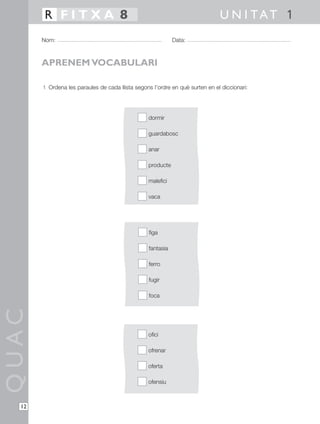 1 Ordena les paraules de cada llista segons l’ordre en què surten en el diccionari:
QUAC
Nom: Data:
U N I TAT 1R F I T X A 8
12
APRENEM VOCABULARI
dormir
guardabosc
anar
producte
malefici
vaca
figa
fantasia
ferro
fugir
foca
ofici
ofrenar
oferta
ofensiu
 