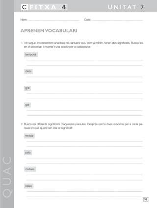 QUAC
93
1 Tot seguit, et presentem una llista de paraules que, com a mínim, tenen dos significats. Busca-les
en el diccionari i inventa’t una oració per a cadascuna:
temporal
dieta
grill
gat
2 Busca els diferents significats d’aquestes paraules. Després escriu dues oracions per a cada pa-
raula en què quedi ben clar el significat:
revista
pala
cadena
caixa
Nom: Data:
U N I TAT 7C F I T X A 4
APRENEM VOCABULARI
 