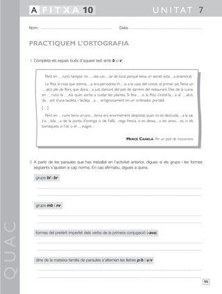 QUAC
99
1 Completa els espais buits d’aquest text amb b o v:
2 A partir de les paraules que has treballat en l’activitat anterior, digues si els grups i les formes
següents s’ajusten a cap norma. En cas afirmatiu, digues a quina.
grups bl i br
grups mb i nv
formes del pretèrit imperfet dels verbs de la primera conjugació (-ava)
dins de la mateixa família de paraules s’alternen les lletres p/b i u/v
Nom: Data:
U N I TAT 7A F I T X A 10
PRACTIQUEM L’ORTOGRAFIA
Però en runo tampoc no olia can iar de local perquè tenia un secret: esta a enamorat.
La Rita, la noia que estima a, era periodista.Vi ia a la casa del costat, al primer pis.Tenia un
alcó ple de flors, que dona a just damunt del pati de darrere del restaurant. Des de la cuina,
en runo la eia quan sortia a cuidar les plantes. Si feia o, la Rita s’instal·la a al alcó,
da ant d’una tauleta, i tecleja a ertiginosament en un ordinador portàtil.
[…]
Però en runo tenia un pro lema: era enormement despistat; quan no es descuida a la sal,
s’o lida a de la punta d’orenga, o de l’alfà rega fresca, o es deixa a les anxo es, o els
tomàquets, o l’oli, o el inagre…
MERCÈ CANELA, Per un plat de macarrons
 