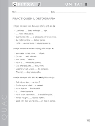 QUAC
107
1 Omple els espais buits d’aquests refranys amb a o ha:
• Quan el sol sortit, el mosquit fugit.
• l’estiu tota cuca viu.
• Quan la rata entra la ratera ja no pot tornar enrere.
• Qui no té memòria, de tenir cames.
• No hi carn sense os, ni peix sense espina.
2 Omple els buits de les oracions següents amb i o hi:
• Va comprar pomes, peres plàtans.
• En Joan anirà més tard.
• Volia tornar- tota sola.
• No sé si trobaré el que busco.
• Vivia amb la seva tia el seu oncle.
• Va portar un gat, un gos dos periquitos.
• A l’armari desa les estovalles.
3 Omple els espais buits amb o o ho segons convingui:
• Què vols, un flam un iogurt?
• Podries jugar a futbol a bàsquet.
• No va explicar- fins l’endemà.
• S’ mirava de fit a fit.
• No sé si són a Barcelona a la casa del poble.
• Tenia el nas gros. recordo molt bé.
• Escull entre llegir una novel·la un llibre de contes.
Nom: Data:
U N I TAT 8C F I T X A 3
PRACTIQUEM L’ORTOGRAFIA
 