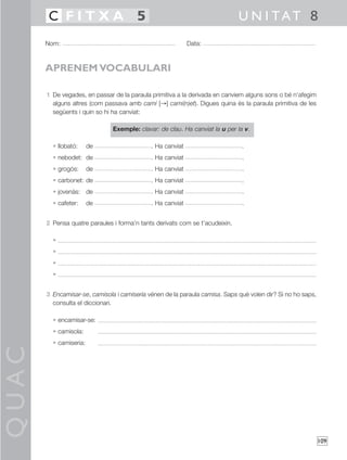 QUAC
109
1 De vegades, en passar de la paraula primitiva a la derivada en canviem alguns sons o bé n’afegim
alguns altres (com passava amb camí [→] cami(n)et). Digues quina és la paraula primitiva de les
següents i quin so hi ha canviat:
Exemple: clavar: de clau. Ha canviat la u per la v.
• llobató: de . Ha canviat .
• nebodet: de . Ha canviat .
• grogós: de . Ha canviat .
• carbonet: de . Ha canviat .
• jovenàs: de . Ha canviat .
• cafeter: de . Ha canviat .
2 Pensa quatre paraules i forma’n tants derivats com se t’acudeixin.
•
•
•
•
3 Encamisar-se, camisola i camiseria vénen de la paraula camisa. Saps què volen dir? Si no ho saps,
consulta el diccionari.
• encamisar-se:
• camisola:
• camiseria:
Nom: Data:
U N I TAT 8C F I T X A 5
APRENEM VOCABULARI
 