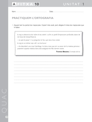 1 Aquest text ha perdut les majúscules. Copia’l més avall, però afegeix-hi totes les majúscules que
hi falten:
QUAC
Nom: Data:
U N I TAT 1A F I T X A 10
14
PRACTIQUEM L’ORTOGRAFIA
la virgi va deixar-se anar sobre el seu seient i va fer un parell d’inspiracions profundes. abans de
res havia de tranquil·litzar-se.
—ei, què et passa? –li va preguntar en lluc, que seia al seu costat.
la virgi es va inclinar cap a ell i va murmurar:
—he descobert una cosa: l’astròloga i la dona rossa que em va avisar són la mateixa persona. i
justament aquesta mateixa dona està asseguda tres files darrere nostre.
THOMAS BREZINA, El temple del tro
 