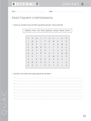 QUAC
111
1 Busca en aquesta sopa de lletres aquestes paraules. Totes porten h:
2 Inventa’t una oració amb cada paraula de l’activitat 1:
•
•
•
•
•
•
•
•
Nom: Data:
U N I TAT 8R F I T X A 7
PRACTIQUEM L’ORTOGRAFIA
H A B I T A C I O R
I B X I T S M O V X
V R P T O T H O M S
E E M N H Y T E S A
R H V E H I C L E X
N O U R R X C V B M
P E T T I R M P U O
A L E S H H R E S I
Q W E R S T A U I O
A D A I R O T S I H
habitació, hivern, ahir, herba, aleshores, vehicle, història, tothom
 