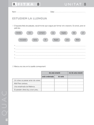 1 D’aquesta llista de palaules, escull-ne les que vulguis per formar cinc oracions. Si convé, pots re-
petir-les:
•
•
•
•
•
2 Marca una creu en la casella corresponent:
QUAC
Nom: Data:
U N I TAT 8R F I T X A 8
112
ESTUDIEM LA LLENGUA
Un cotxe va passar arran de vorera.
Moll Pere cantava.
Una ensaïmada de Mallorca.
El peixater oferia lluç a bon preu.
està ordenada
és una oració no és una oració
té verb
revista noi compra regalaLa els
mocador nena llegeix llibreEl una
un
 