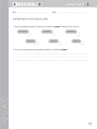 QUAC
113
1 Quina d’aquestes paraules no pertany a la família de paper? Marca-la amb una creu:
2 Per què la paraula que has senyalat no pertany a la família de paper?
Nom: Data:
U N I TAT 8R F I T X A 9
APRENEM VOCABULARI
empaperar paperera
papereria paperam
paperassa
paparra
 