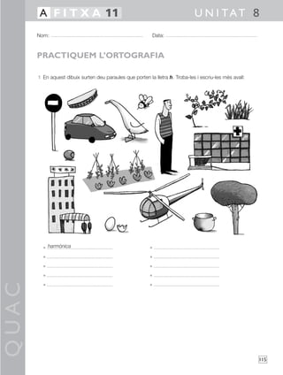 QUAC
115
1 En aquest dibuix surten deu paraules que porten la lletra h. Troba-les i escriu-les més avall:
• •
• •
• •
• •
• •
Nom: Data:
U N I TAT 8A F I T X A 11
PRACTIQUEM L’ORTOGRAFIA
harmònica
 