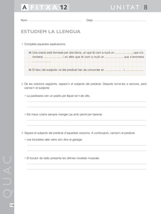 1 Completa aquestes explicacions:
2 De les oracions següents, separa’n el subjecte del predicat. Després torna-les a escriure, però
canvia’n el subjecte:
• La pastissera ven un pastís per llepar-se’n els dits.
• Els meus cosins sempre mengen pa amb pernil per berenar.
3 Separa el subjecte del predicat d’aquestes oracions. A continuació, canvia’n el predicat.
• Les bicicletes dels veïns són dins el garatge.
• El locutor de ràdio presenta les últimes novetats musicals.
QUAC
Nom: Data:
U N I TAT 8A F I T X A 12
116
ESTUDIEM LA LLENGUA
Una oració està formada per dos blocs, un que té com a nucli un , que s’a-
nomena , i un altre que té com a nucli un , que s’anomena
.
El bloc del subjecte i el del predicat han de concordar en i .
 
