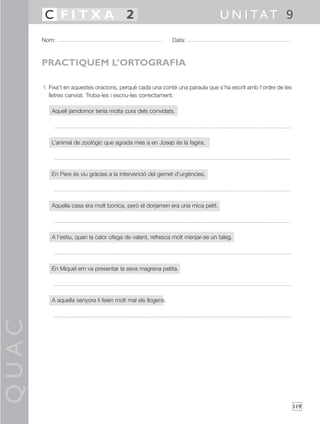 QUAC
119
1 Fixa’t en aquestes oracions, perquè cada una conté una paraula que s’ha escrit amb l’ordre de les
lletres canviat. Troba-les i escriu-les correctament.
Aquell jamdomor tenia molta cura dels convidats.
L’animal de zoològic que agrada més a en Josep és la fagira.
En Pere és viu gràcies a la intervenció del gemet d’urgències.
Aquella casa era molt bonica, però el dorjamen era una mica petit.
A l’estiu, quan la calor ofega de valent, refresca molt menjar-se un taleg.
En Miquel em va presentar la seva magrena petita.
A aquella senyora li feien molt mal els llogens.
Nom: Data:
U N I TAT 9C F I T X A 2
PRACTIQUEM L’ORTOGRAFIA
 