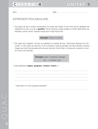 1 Feu grups de dos a quatre components. Es tracta que trobeu el nom amb què es designen els
habitants d’un lloc, és a dir, el gentilici. Per fer l’exercici, podeu establir un temps determinat, per
exemple, quinze minuts. Guanya l’equip que n’hagi trobat més.
Exemple: Tortosa © tortosí
2 Per jugar al joc següent, cal que us organitzeu en equips de tres. Cada equip disposa d’un dic-
cionari, un full i estris per escriure. El joc consisteix a buscar paraules i els seus derivats. Guanya
l’equip que trobi més paraules amb els seus derivats. Es pot fixar un temps per a cada torn, quin-
ze minuts, per exemple.
Exemple: pedra © pedrada, pedregar…
mar © marítim, marí…
3 Què signifiquen rogenc, groguenc, rossenc, tovenc...?
• Què tenen en comú aquestes paraules?
QUAC
Nom: Data:
U N I TAT 9C F I T X A 4
122
APRENEM VOCABULARI
 