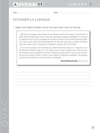 QUAC
15
1 Llegeix el text següent. Subratlla’n tots els noms que hi trobis i escriu-los més avall:
Nom: Data:
U N I TAT 1A F I T X A 11
ESTUDIEM LA LLENGUA
Bé, doncs, com podeu veure, d’idees no me’n faltaven pas. Però de mitjans... En primer lloc, el
paper. Sota l’escriptori de la mare hi havia una capsa plena de papers aprofitables. La mare, que
és, diguem-ho així, una mica ecologista, ens fa escriure i dibuixar al dors dels prospectes publici-
taris i per tots dos costats dels fulls de paper. Per al meu diari, vaig trobar un paper d’ordinador
quasi blanc, paper carbó, i vaig prendre en préstec la màquina d’escriure familiar.
El nom del meu diari va ser el resultat d’una difícil decisió entre «Aquí 1r.» i «Aquí, Avui, Ara i
Per Sempre». Finalment vaig triar el més llarg, ja que a la gent li agrada veure rendir els seus
diners.Vaig anunciar de seguida, en el primer número, que aquest diari no era un exercici de dic-
tat, sinó una empresa humana i oberta, i que les faltes d’ortografia, de tipografia i de gramàtica
que formen part de l’error humà eren, doncs, benvingudes.
SUSIE MORGENSTERN, No hi ha dret
 