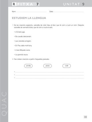 QUAC
125
1 De les oracions següents, subratlla de color blau el bloc que té com a nucli un nom. Després
subratlla de vermell el bloc que té com a nucli el verb.
• L’Ernest juga.
• Els cavalls descansen.
• Les orenetes emigren.
• En Pau salta molt lluny.
• L’àvia Miquela cuina.
• La granota rauca.
2 Fes créixer oracions a partir d’aquestes paraules:
•
•
•
Nom: Data:
U N I TAT 9R F I T X A 7
ESTUDIEM LA LLENGUA
armilla pilota collir
 