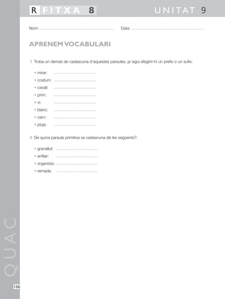 1 Troba un derivat de cadascuna d’aquestes paraules, ja sigui afegint-hi un prefix o un sufix:
• mirar:
• costum:
• cavall:
• prim:
• vi:
• blanc:
• carn:
• pluja:
2 De quina paraula primitiva ve cadascuna de les següents?:
• granellut:
• enfilar:
• organista:
• remada:
QUAC
Nom: Data:
U N I TAT 9R F I T X A 8
126
APRENEM VOCABULARI
 