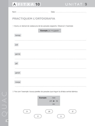 1 Escriu un derivat de cadascuna de les paraules següents. Observa’n l’exemple:
Exemple: joc © jugador
barreja
just
germà
gel
genoll
menjar
2 Fes com l’exemple i busca parelles de paraules que tinguin la síl·laba central idèntica:
Exemple: men
pet ja da
dor
QUAC
Nom: Data:
U N I TAT 9A F I T X A 10
128
PRACTIQUEM L’ORTOGRAFIA
ja
jo ju
ge gi
 