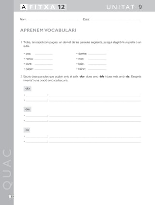 1 Troba, tan ràpid com puguis, un derivat de les paraules següents, ja sigui afegint-hi un prefix o un
sufix.
• pes: • dormir:
• herba: • mar:
• punt: • baix:
• paper: • blanc:
2 Escriu dues paraules que acabin amb el sufix -dor, dues amb -ble i dues més amb -ós. Després
inventa’t una oració amb cadascuna:
-dor
• :
• :
-ble
• :
• :
-ós
• :
• :
QUAC
Nom: Data:
U N I TAT 9A F I T X A 12
130
APRENEM VOCABULARI
 