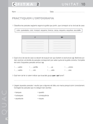 QUAC
134
1 Classifica les paraules següents segons la grafia que portin, que correspon al so de la c de casa:
2 Quan el so de la c de casa va davant de la u pot ser que dubtem si escriure c o q. Aleshores po-
dem recórrer a la família de paraules corresponent per saber quina és la grafia correcta. Completa
els buits d’aquestes paraules amb c o q:
• uadre • uartilla • ua • uinera
• uadra • uiro • ueta • uixa
3 Què hem de fer si volem indicar que la u dels grups que i qui sona?
4 Llegeix aquestes paraules i veuràs que a algunes els falta una marca perquè sonin correctament.
Corregeix les paraules que no estiguin ben escrites:
• barques • questió
• butxaques • consequència
• aqueducte • roques
Nom: Data:
U N I TAT 10C F I T X A 2
PRACTIQUEM L’ORTOGRAFIA
color, queixalada, coixí, mosquit, esquerra, branca, canya, esquena, esquitxar, escudella
c qu
 
