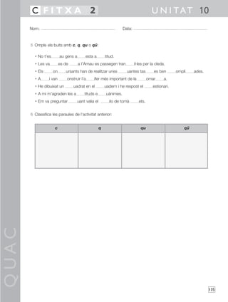 QUAC
135
5 Omple els buits amb c, q, qu o qü:
• No t’es au gens a esta a titud.
• Les va es de a l’Arnau es passegen tran il·les per la cleda.
• Els on ursants han de realitzar unes uantes tas es ben ompli ades.
• A í van onstruir l’a ífer més important de la omar a.
• He dibuixat un uadrat en el uadern i he respost el estionari.
• A mi m’agraden les a tituds e uànimes.
• Em va preguntar uant valia el ilo de tomà ets.
6 Classifica les paraules de l’activitat anterior:
Nom: Data:
U N I TAT 10C F I T X A 2
c q qu qü
 