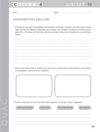 QUAC
137
1 Et proposem que facis d’investigador. Necessitaràs una llibreta i un llapis i una bona orella. Cal que
vagis apuntant les diferents frases fetes que et diguin, que escoltis en qualsevol conversa, que lle-
geixis, etc., i al costat, les situacions reals en què podem aplicar-les. En podeu fer un recull tota la
classe.
•
•
•
•
•
•
•
•
2 Busca dues frases fetes en el llibre que puguin tenir un sentit real i un sentit figurat. Fes un dibuix
per representar cada una de les situacions.
3 Escriu un text breu on surtin les frases fetes següents. Ja cal que hi posis imaginació!
Nom: Data:
U N I TAT 10C F I T X A 4
APRENEM VOCABULARI
dorm com un soca ve de l’hort és un llop de mar és a la lluna
 