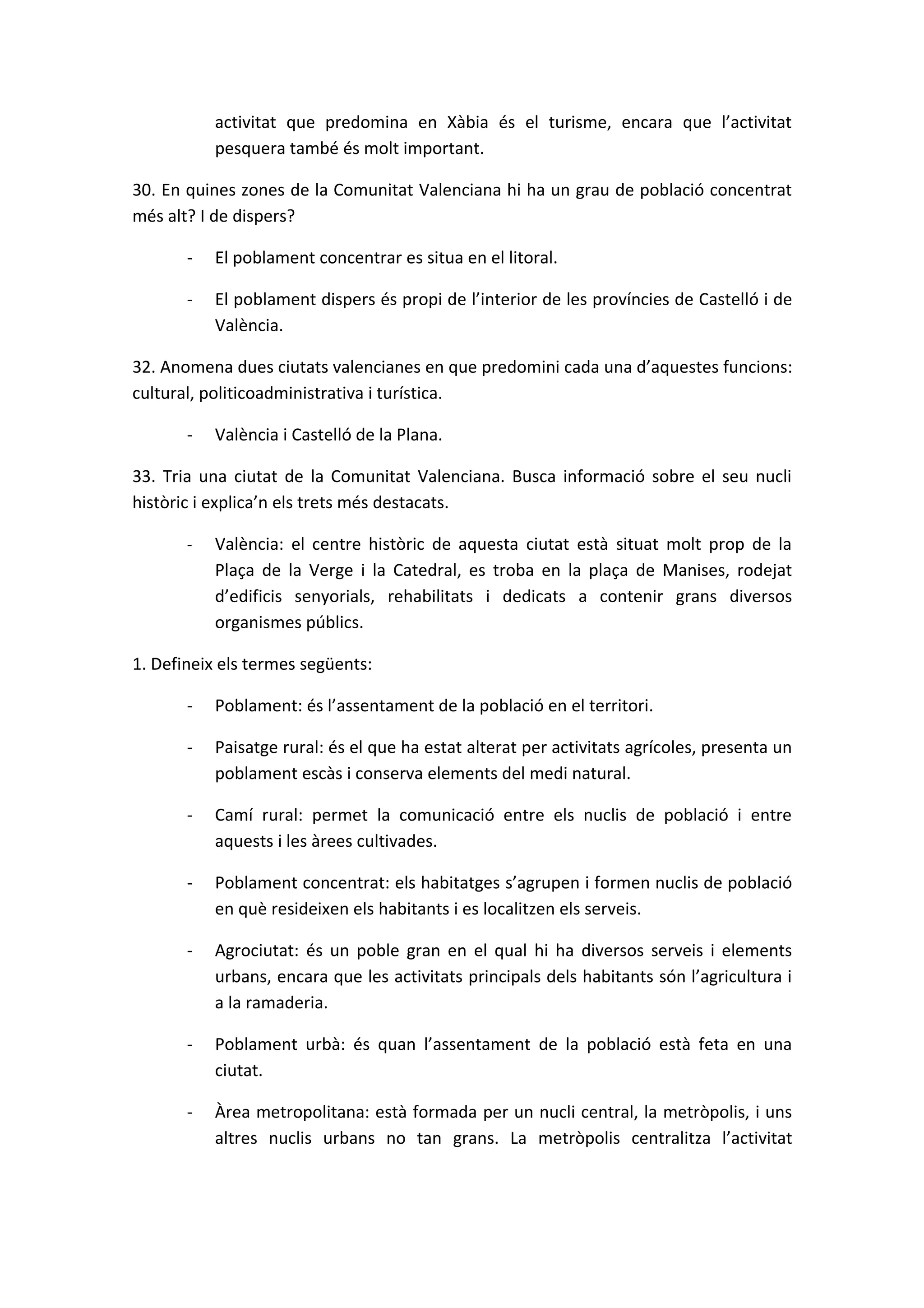 activitat que predomina en Xàbia és el turisme, encara que l’activitat
           pesquera també és molt important.

30. En quines zones de la Comunitat Valenciana hi ha un grau de població concentrat
més alt? I de dispers?

       -   El poblament concentrar es situa en el litoral.

       -   El poblament dispers és propi de l’interior de les províncies de Castelló i de
           València.

32. Anomena dues ciutats valencianes en que predomini cada una d’aquestes funcions:
cultural, politicoadministrativa i turística.

       -   València i Castelló de la Plana.

33. Tria una ciutat de la Comunitat Valenciana. Busca informació sobre el seu nucli
històric i explica’n els trets més destacats.

       -   València: el centre històric de aquesta ciutat està situat molt prop de la
           Plaça de la Verge i la Catedral, es troba en la plaça de Manises, rodejat
           d’edificis senyorials, rehabilitats i dedicats a contenir grans diversos
           organismes públics.

1. Defineix els termes següents:

       -   Poblament: és l’assentament de la població en el territori.

       -   Paisatge rural: és el que ha estat alterat per activitats agrícoles, presenta un
           poblament escàs i conserva elements del medi natural.

       -   Camí rural: permet la comunicació entre els nuclis de població i entre
           aquests i les àrees cultivades.

       -   Poblament concentrat: els habitatges s’agrupen i formen nuclis de població
           en què resideixen els habitants i es localitzen els serveis.

       -   Agrociutat: és un poble gran en el qual hi ha diversos serveis i elements
           urbans, encara que les activitats principals dels habitants són l’agricultura i
           a la ramaderia.

       -   Poblament urbà: és quan l’assentament de la població està feta en una
           ciutat.

       -   Àrea metropolitana: està formada per un nucli central, la metròpolis, i uns
           altres nuclis urbans no tan grans. La metròpolis centralitza l’activitat
 