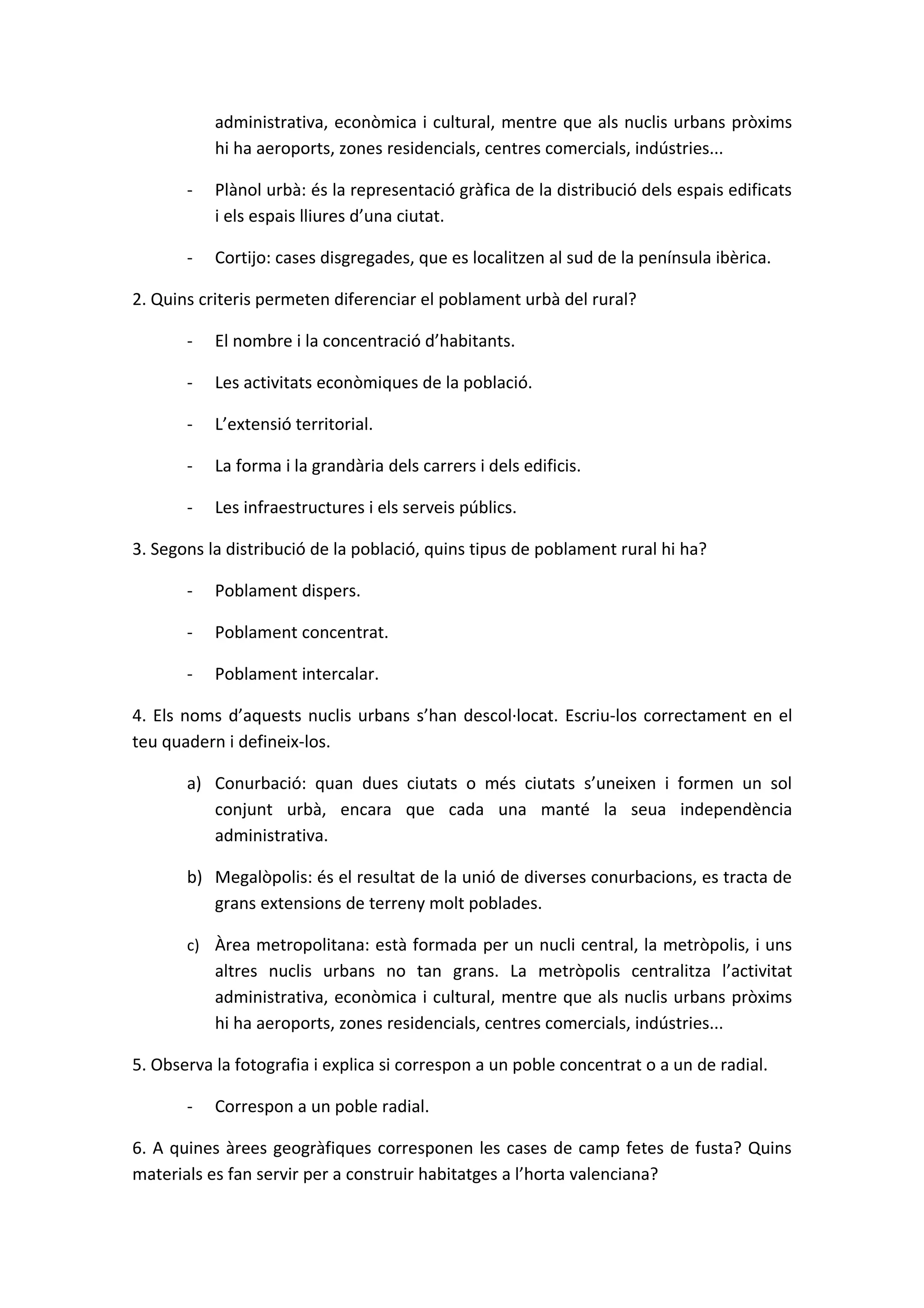 administrativa, econòmica i cultural, mentre que als nuclis urbans pròxims
           hi ha aeroports, zones residencials, centres comercials, indústries...

       -   Plànol urbà: és la representació gràfica de la distribució dels espais edificats
           i els espais lliures d’una ciutat.

       -   Cortijo: cases disgregades, que es localitzen al sud de la península ibèrica.

2. Quins criteris permeten diferenciar el poblament urbà del rural?

       -   El nombre i la concentració d’habitants.

       -   Les activitats econòmiques de la població.

       -   L’extensió territorial.

       -   La forma i la grandària dels carrers i dels edificis.

       -   Les infraestructures i els serveis públics.

3. Segons la distribució de la població, quins tipus de poblament rural hi ha?

       -   Poblament dispers.

       -   Poblament concentrat.

       -   Poblament intercalar.

4. Els noms d’aquests nuclis urbans s’han descol·locat. Escriu-los correctament en el
teu quadern i defineix-los.

       a) Conurbació: quan dues ciutats o més ciutats s’uneixen i formen un sol
          conjunt urbà, encara que cada una manté la seua independència
          administrativa.

       b) Megalòpolis: és el resultat de la unió de diverses conurbacions, es tracta de
          grans extensions de terreny molt poblades.

       c) Àrea metropolitana: està formada per un nucli central, la metròpolis, i uns
           altres nuclis urbans no tan grans. La metròpolis centralitza l’activitat
           administrativa, econòmica i cultural, mentre que als nuclis urbans pròxims
           hi ha aeroports, zones residencials, centres comercials, indústries...

5. Observa la fotografia i explica si correspon a un poble concentrat o a un de radial.

       -   Correspon a un poble radial.

6. A quines àrees geogràfiques corresponen les cases de camp fetes de fusta? Quins
materials es fan servir per a construir habitatges a l’horta valenciana?
 