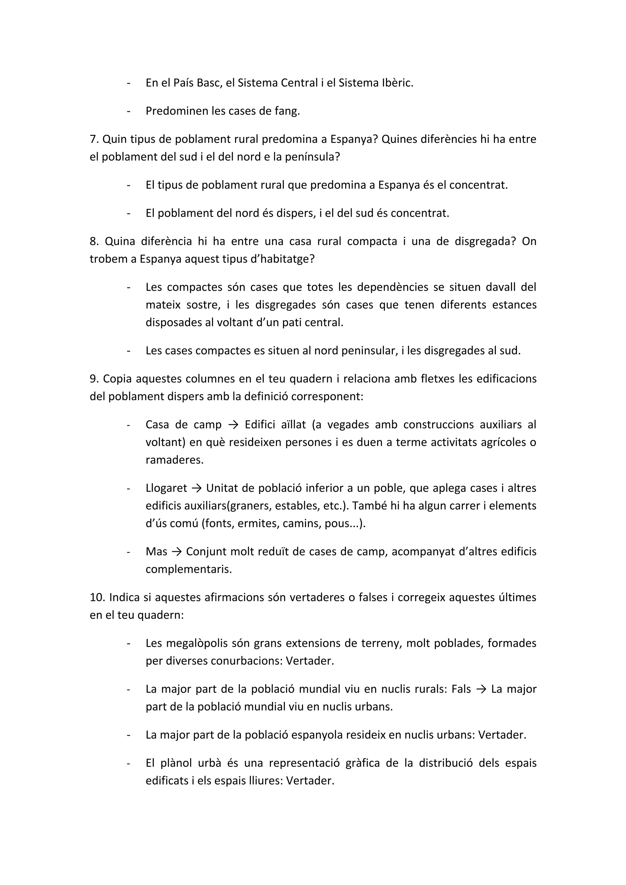-   En el País Basc, el Sistema Central i el Sistema Ibèric.

       -   Predominen les cases de fang.

7. Quin tipus de poblament rural predomina a Espanya? Quines diferències hi ha entre
el poblament del sud i el del nord e la península?

       -   El tipus de poblament rural que predomina a Espanya és el concentrat.

       -   El poblament del nord és dispers, i el del sud és concentrat.

8. Quina diferència hi ha entre una casa rural compacta i una de disgregada? On
trobem a Espanya aquest tipus d’habitatge?

       -   Les compactes són cases que totes les dependències se situen davall del
           mateix sostre, i les disgregades són cases que tenen diferents estances
           disposades al voltant d’un pati central.

       -   Les cases compactes es situen al nord peninsular, i les disgregades al sud.

9. Copia aquestes columnes en el teu quadern i relaciona amb fletxes les edificacions
del poblament dispers amb la definició corresponent:

       -   Casa de camp → Edifici aïllat (a vegades amb construccions auxiliars al
           voltant) en què resideixen persones i es duen a terme activitats agrícoles o
           ramaderes.

       -   Llogaret → Unitat de població inferior a un poble, que aplega cases i altres
           edificis auxiliars(graners, estables, etc.). També hi ha algun carrer i elements
           d’ús comú (fonts, ermites, camins, pous...).

       -   Mas → Conjunt molt reduït de cases de camp, acompanyat d’altres edificis
           complementaris.

10. Indica si aquestes afirmacions són vertaderes o falses i corregeix aquestes últimes
en el teu quadern:

       -   Les megalòpolis són grans extensions de terreny, molt poblades, formades
           per diverses conurbacions: Vertader.

       -   La major part de la població mundial viu en nuclis rurals: Fals → La major
           part de la població mundial viu en nuclis urbans.

       -   La major part de la població espanyola resideix en nuclis urbans: Vertader.

       -   El plànol urbà és una representació gràfica de la distribució dels espais
           edificats i els espais lliures: Vertader.
 